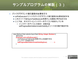 サンプルプログラムの解説（３）
4. バックグラウンド実行直前の処理を行う
onPreExecuteメソッドでバックグラウンド実行直前の処理を記述する
このメソッドはAsyncTask#executeを実行した直後に呼び出される
ここでは、タスクバーにインジケータアイコンを表示している
• インジケータアイコンの表示・非表示は
setProgressBarIndeterminateVisibilityメソッドの引数で設定する

class MyAsyncTask extends AsyncTask<String, Integer, Boolean>{
@Override
protected void onPreExecute() {
//onPreExecuteではHandlerを使わずにUIを変更できる
//インジケータを表示する
setProgressBarIndeterminateVisibility(true);
・・・④
}

This material is licensed under the Creative Commons License BY-NC-SA 4.0.

ⅰ - 120

 
