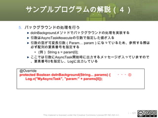 サンプルプログラムの解説（４）
5. バックグラウンドの処理を行う
doInBackgroundメソッドでバックグラウンドの処理を実装する
引数はAsyncTask#executeの引数で指定した値が入る
引数の型が可変長引数（Param… param）になっているため、参照する際は
必ず配列の要素番号を指定する
• (例） String s = param[0];
ここでは引数にAsyncTask開始時に出力するメッセージが入っていますので
、要素番号0を指定し、Logに出力している
@Override
protected Boolean doInBackground(String... params) {
Log.v("MyAsyncTask", "param:" + params[0]);

・・・⑤

This material is licensed under the Creative Commons License BY-NC-SA 4.0.

ⅰ - 121

 
