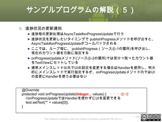 サンプルプログラムの解説（５）
6. 進捗状況の更新通知
進捗毎の更新処理はAsyncTask#onProgressUpdateで行う
進捗状況を更新したいタイミングで publishProgressメソッドを呼び出すと、
AsyncTask#onProgressUpdateがコールバックされる
ここでは、ループ毎に、 publishProgress（ソース⑥-1の箇所)を呼び出し、
現在のカウント値を引数に指定する
onProgressUpdateメソッド(ソース⑥-2の箇所)では受けっ取ったカウント値
をTextViewにセットしている
通常メインスレッド以外でUIの設定を変更する場合はHandlerを使用し、明示
的にメインスレッドで実行指定するが、onProgressUpdateメソッド内ではUI
の変更にHandlerを使う必要はない

@Override
protected void onProgressUpdate(Integer... values) { ・・・⑥−2
//onProgressUpdateではHandlerを使わずにUIを変更できる
text.setText("" + values[0]);
}
This material is licensed under the Creative Commons License BY-NC-SA 4.0.

ⅰ - 122

 