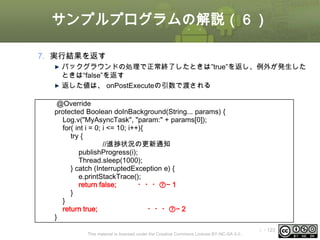 サンプルプログラムの解説（６）
7. 実行結果を返す
バックグラウンドの処理で正常終了したときは”true”を返し、例外が発生した
ときは“false”を返す
返した値は、 onPostExecuteの引数で渡される
@Override
protected Boolean doInBackground(String... params) {
Log.v("MyAsyncTask", "param:" + params[0]);
for( int i = 0; i <= 10; i++){
try {
//進捗状況の更新通知
publishProgress(i);
Thread.sleep(1000);
} catch (InterruptedException e) {
e.printStackTrace();
return false;
・・・⑦−１
}
}
return true;
・・・⑦−２
}
This material is licensed under the Creative Commons License BY-NC-SA 4.0.

ⅰ - 123

 