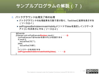 サンプルプログラムの解説（７）
8. バックグラウンド処理完了時の処理
バックグラウンドの処理結果を引数で受け取り、TextViewに結果を表示する
（ソース⑧-1）
setProgressBarIndeterminateVisibilityメソッドでfalseを指定しインジケータ
アイコンを非表示にする（ソース⑧-2）
@Override
protected void onPostExecute(Boolean result) {
・・・⑧
//onPostExecuteではHandlerを使わずにUIを変更できる
if( result ){
text.setText("完了");
}else{
text.setText("失敗");
}
//インジケータを非表示する
setProgressBarIndeterminateVisibility(false); ・・・⑧
}

This material is licensed under the Creative Commons License BY-NC-SA 4.0.

ⅰ - 124

 