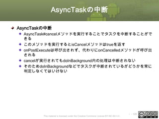 AsyncTaskの中断
AsyncTaskの中断
AsyncTask#cancelメソッドを実行することでタスクを中断することがで
きる
このメソッドを実行するとisCancelメソッドはtrueを返す
onPostExecuteは呼び出されず、代わりにonCancelledメソッドが呼び出
される
cancelが実行されてもdoInBackground内の処理は中断されない
そのためdoInBackgroundなどでタスクが中断されているがどうかを常に
判定しなくてはいけない

This material is licensed under the Creative Commons License BY-NC-SA 4.0.

ⅰ - 128

 