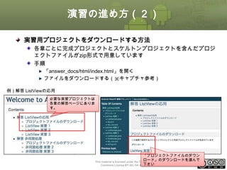 演習の進め方（２）
実習用プロジェクトをダウンロードする方法
各章ごとに完成プロジェクトとスケルトンプロジェクトを含んだプロジ
ェクトファイルがzip形式で用意しています
手順
「answer_docs/html/index.html」を開く
ファイルをダウンロードする（※キャプチャ参考）
例）解答 ListViewの応用
必要な実習プロジェクトは
各章の解答ページにありま
す。

「プロジェクトファイルのダウン
ロード」のダウンロードを選んで
This material is licensed under the Creative
ⅰ - 13
下さい
Commons License BY-NC-SA 4.0.

 