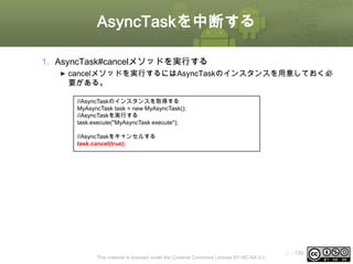 AsyncTaskを中断する
1. AsyncTask#cancelメソッドを実行する
cancelメソッドを実行するにはAsyncTaskのインスタンスを用意しておく必
要がある。
//AsyncTaskのインスタンスを取得する
MyAsyncTask task = new MyAsyncTask();
//AsyncTaskを実行する
task.execute("MyAsyncTask execute");
//AsyncTaskをキャンセルする
task.cancel(true);

This material is licensed under the Creative Commons License BY-NC-SA 4.0.

ⅰ - 130

 