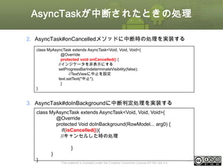 AsyncTaskが中断されたときの処理
2. AsyncTask#onCancelledメソッドに中断時の処理を実装する
class MyAsyncTask extends AsyncTask<Void, Void, Void>{
@Override
protected void onCancelled() {
//インジケータを非表示にする
setProgressBarIndeterminateVisibility(false);
//TextViewに中止を設定
text.setText("中止");
}
}

3. AsyncTask#doInBackgroundに中断判定処理を実装する
class MyAsyncTask extends AsyncTask<Void, Void, Void>{
@Override
protected Void doInBackground(RowModel... arg0) {
if(isCancelled()){
//キャンセルした時の処理
}
}

}

This material is licensed under the Creative Commons License BY-NC-SA 4.0.

ⅰ - 131

 
