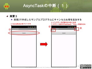 AsyncTaskの中断（１）
実習３
実習2で作成したサンプルプログラムにキャンセル処理を追加する
1. CancelButtonをクリックす
る

③

2. インジケータが表示されなくなる
3. カウント表示のTextViewに「中止」が表示され
る

②

①
①

This material is licensed under the Creative Commons License BY-NC-SA 4.0.

ⅰ - 132

 