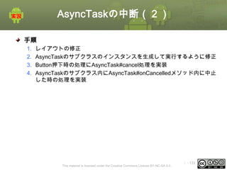 AsyncTaskの中断（２）
手順
1.
2.
3.
4.

レイアウトの修正
AsyncTaskのサブクラスのインスタンスを生成して実行するように修正
Button押下時の処理にAsyncTask#cancel処理を実装
AsyncTaskのサブクラス内にAsyncTask#onCancelledメソッド内に中止
した時の処理を実装

This material is licensed under the Creative Commons License BY-NC-SA 4.0.

ⅰ - 133

 
