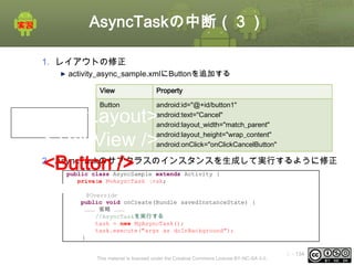 AsyncTaskの中断（３）
1. レイアウトの修正
activity_async_sample.xmlにButtonを追加する
階層構造

View

Property

Button

android:id="@+id/button1"
android:text="Cancel"
android:layout_width="match_parent"
android:layout_height="wrap_content"
android:onClick="onClickCancelButton"

<LinearLayout>
<TextView />
2. AsyncTaskのサブクラスのインスタンスを生成して実行するように修正
<Button />
</LinearLayout>
public class AsyncSample extends Activity {
private MyAsyncTask task;

@Override
public void onCreate(Bundle savedInstanceState) {
……… 省略 ………
//AsyncTaskを実行する
task = new MyAsyncTask();
task.execute("args as doInBackground");
}

This material is licensed under the Creative Commons License BY-NC-SA 4.0.

ⅰ - 134

 