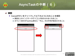 AsyncTaskの中断（６）
確認
Cancelボタンをクリックして以下のようになることを確認
画面右上のインジケータアイコンが表示されなくなること
カウント表示のTextView部分に「中止」の文字列が設定されること
①

This material is licensed under the Creative Commons License BY-NC-SA 4.0.

ⅰ - 137

 