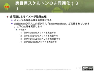 実習用スケルトンの非同期化（３
）
非同期によるイメージ取得処理
イメージの取得処理を非同期にする
ListSampleクラスに内部クラス「LoadImageTask」が定義されています
。以下の処理を実装します
＜手順＞
1. onPreExecuteメソッドを実装する
2. doInBackgroundメソッドを実装する
3. onProgressUpdateメソッドを実装する
4. onPostExecuteメソッドを実装する

This material is licensed under the Creative Commons License BY-NC-SA 4.0.

ⅰ - 141

 
