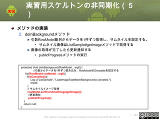 実習用スケルトンの非同期化（５
）
メソッドの実装
2. doInBackgroundメソッド
引数RowModel配列からデータを1件ずつ取得し、サムネイルを設定する。
• サムネイル画像はListSample#getImageメソッドで取得する
画像の取得が完了したら更新通知する
• publicProgressメソッドの実行

protected Void doInBackground(RowModel... arg0) {
//引数からデータを1件ずつ読み込み、RowModelのDrawableを設定する
for(RowModel rowModel : arg0){
if(isCancelled()){
Log.v("ListSample", "LoadImageTask#doInBackground() canceled.");
break;
}
// サムネイルイメージ取得
rowModel.setThumbnailImage(getImage());
//更新通知
publishProgress();
}
return null;
}

This material is licensed under the Creative Commons License BY-NC-SA 4.0.

ⅰ - 143

 