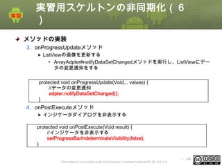 実習用スケルトンの非同期化（６
）
メソッドの実装
3. onProgressUpdateメソッド
ListViewの画像を更新する
• ArrayAdpter#notifyDataSetChangedメソッドを実行し、ListViewにデー
タの変更通知をする
protected void onProgressUpdate(Void... values) {
//データの変更通知
adpter.notifyDataSetChanged();
}

4. onPostExecuteメソッド
インジケータダイアログを非表示する
protected void onPostExecute(Void result) {
//インジケータを非表示する
setProgressBarIndeterminateVisibility(false);
}

This material is licensed under the Creative Commons License BY-NC-SA 4.0.

ⅰ - 144

 