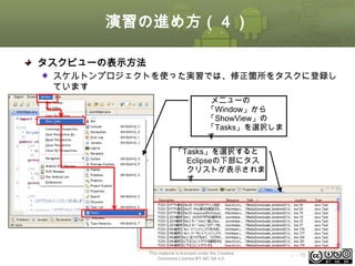 演習の進め方（４）
タスクビューの表示方法
スケルトンプロジェクトを使った実習では、修正箇所をタスクに登録し
ています
メニューの
「Window」から
「ShowView」の
「Tasks」を選択しま
す
「Tasks」を選択すると
Eclipseの下部にタス
クリストが表示されま
す

This material is licensed under the Creative
Commons License BY-NC-SA 4.0.

ⅰ - 15

 