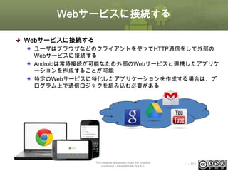 Webサービスに接続する
Webサービスに接続する
ユーザはブラウザなどのクライアントを使ってHTTP通信をして外部の
Webサービスに接続する
Androidは常時接続が可能なため外部のWebサービスと連携したアプリケ
ーションを作成することが可能
特定のWebサービスに特化したアプリケーションを作成する場合は、プ
ログラム上で通信ロジックを組み込む必要がある

This material is licensed under the Creative
Commons License BY-NC-SA 4.0.

ⅰ - 151

 