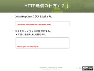 HTTP通信の仕方（２）
1. DefaultHttpClientクラスを生成する。
//DefaultHttpClientオブジェクトの生成
DefaultHttpClient client = new DefaultHttpClient();

1. リクエストメソッドの設定をする。
引数に接続先URLを指定する。
//接続先URL
String url = “http://www.oesf.jp/”;
//GETメソッドで接続するリクエストオブジェクトの生成
HttpGet get = new HttpGet(url);

This material is licensed under the Creative
Commons License BY-NC-SA 4.0.

ⅰ - 153

 