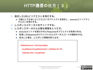 HTTP通信の仕方（３）
3. 指定したURLにリクエストを発行する。
引数に2.で生成したリクエストオブジェクトを指定し、executeメソッドでリ
クエストを発行する。

4. レスポンスステータスをチェックする。
5. レスポンスデータから必要な情報をとりだす。
executeメソッドを実行するとResponseオブジェクトが取得できる。
取得したResponseオブジェクトからステータスコードの確認をする。
成功した場合、レスポンス情報を取り出す。
try {
//リクエストを発行してレスポンスを取得する
HttpResponse res = client.execute(get);
//ステータスコードのチェック
if(res.getStatusLine().getStatusCode() == HttpStatus.SC_OK){
//レスポンス情報を取得する
HttpEntity entity = res.getEntity();
}
} catch (Exception e) {
e.printStackTrace();
}

This material is licensed under the Creative
Commons License BY-NC-SA 4.0.

ⅰ - 154

 