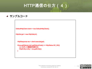 HTTP通信の仕方（４）
サンプルコード
//接続先URL
String url = “http://www.oesf.jp/”;
//DefaultHttpClientオブジェクトの生成
DefaultHttpClient client = new DefaultHttpClient();
//GETメソッドで接続するリクエストオブジェクトの生成
HttpGet get = new HttpGet(url);
try {
//リクエストを発行してレスポンスを取得する
HttpResponse res = client.execute(get);
//ステータスコードのチェック
if(res.getStatusLine().getStatusCode() == HttpStatus.SC_OK){
//レスポンス情報を取得する
HttpEntity entity = res.getEntity();
}
} catch (Exception e) {
e.printStackTrace();
}

This material is licensed under the Creative
Commons License BY-NC-SA 4.0.

ⅰ - 155

 