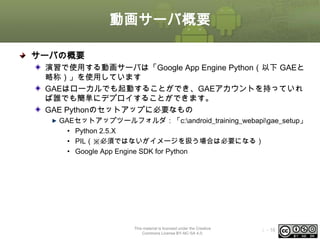 動画サーバ概要
サーバの概要
演習で使用する動画サーバは「Google App Engine Python（以下 GAEと
略称）」を使用しています
GAEはローカルでも起動することができ、GAEアカウントを持っていれ
ば誰でも簡単にデプロイすることができます。
GAE Pythonのセットアップに必要なもの
GAEセットアップツールフォルダ：「c:android_training_webapigae_setup」
• Python 2.5.X
• PIL（※必須ではないがイメージを扱う場合は必要になる）
• Google App Engine SDK for Python

This material is licensed under the Creative
Commons License BY-NC-SA 4.0.

ⅰ - 16

 