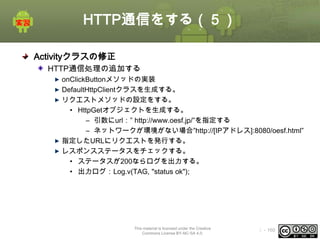HTTP通信をする（５）
Activityクラスの修正
HTTP通信処理の追加する
onClickButtonメソッドの実装
DefaultHttpClientクラスを生成する。
リクエストメソッドの設定をする。
• HttpGetオブジェクトを生成する。
– 引数にurl：” http://www.oesf.jp/”を指定する
– ネットワークが環境がない場合”http://[IPアドレス]:8080/oesf.html”
指定したURLにリクエストを発行する。
レスポンスステータスをチェックする。
• ステータスが200ならログを出力する。
• 出力ログ：Log.v(TAG, "status ok");

This material is licensed under the Creative
Commons License BY-NC-SA 4.0.

ⅰ - 160

 