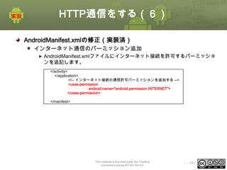 HTTP通信をする（６）
AndroidManifest.xmlの修正（実装済）
インターネット通信のパーミッション追加
AndroidManifest.xmlファイルにインターネット接続を許可するパーミッショ
ンを追記します。
</activity>
</application>
<!-- インターネット接続の通信許可パーミッションを追加する -->
<uses-permission
android:name="android.permission.INTERNET">
</uses-permission>
<uses-sdk android:minSdkVersion="7" />
</manifest>

This material is licensed under the Creative
Commons License BY-NC-SA 4.0.

ⅰ - 161

 