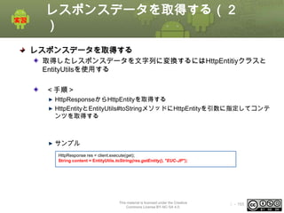 レスポンスデータを取得する（２
）
レスポンスデータを取得する
取得したレスポンスデータを文字列に変換するにはHttpEntitiyクラスと
EntityUtilsを使用する
＜手順＞
HttpResponseからHttpEntityを取得する
HttpEntityとEntityUtils#toStringメソッドにHttpEntityを引数に指定してコンテ
ンツを取得する

サンプル
HttpResponse res = client.execute(get);
String content = EntityUtils.toString(res.getEntity(), "EUC-JP");

This material is licensed under the Creative
Commons License BY-NC-SA 4.0.

ⅰ - 165

 