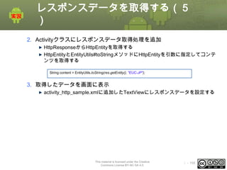 レスポンスデータを取得する（５
）
2. Activityクラスにレスポンスデータ取得処理を追加
HttpResponseからHttpEntityを取得する
HttpEntityとEntityUtils#toStringメソッドにHttpEntityを引数に指定してコンテ
ンツを取得する
String content = EntityUtils.toString(res.getEntity(), "EUC-JP");

3. 取得したデータを画面に表示
activity_http_sample.xmlに追加したTextViewにレスポンスデータを設定する

This material is licensed under the Creative
Commons License BY-NC-SA 4.0.

ⅰ - 168

 