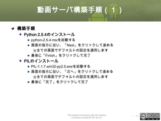 動画サーバ構築手順（１）
構築手順
Python 2.5.4のインストール
python-2.5.4.msiを起動する
画面の指示に従い、「Next」をクリックして進める
※全ての画面でデフォルトの設定を適用します
最後に「Finish」をクリックして完了

PILのインストール
PIL-1.1.7.win32-py2.5.exeを起動する
画面の指示に従い、「次へ」をクリックして進める
※全ての画面でデフォルトの設定を適用します
最後に「完了」をクリックして完了

This material is licensed under the Creative
Commons License BY-NC-SA 4.0.

ⅰ - 17

 