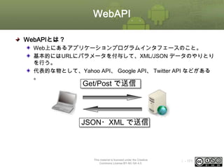 WebAPI
WebAPIとは？
Web上にあるアプリケーションプログラムインタフェースのこと。
基本的にはURLにパラメータを付与して、XML/JSON データのやりとり
を行う。
代表的な物として、Yahoo API、 Google API、 Twitter API などがある
。

Get/Post で送信

JSON・XML で送信

This material is licensed under the Creative
Commons License BY-NC-SA 4.0.

ⅰ - 171

 