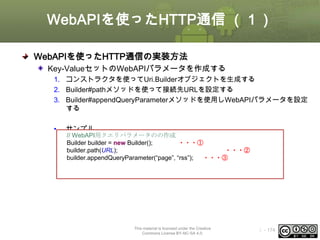 WebAPIを使ったHTTP通信 （１）
WebAPIを使ったHTTP通信の実装方法
Key-ValueセットのWebAPIパラメータを作成する
1. コンストラクタを使ってUri.Builderオブジェクトを生成する
2. Builder#pathメソッドを使って接続先URLを設定する
3. Builder#appendQueryParameterメソッドを使用しWebAPIパラメータを設定
する
•

サンプル
// WebAPI用クエリパラメータのの作成
Builder builder = new Builder();
・・・①
builder.path(URL);
・・・②
builder.appendQueryParameter(“page”, “rss”);
・・・③

This material is licensed under the Creative
Commons License BY-NC-SA 4.0.

ⅰ - 174

 