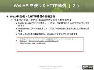 WebAPIを使ったHTTP通信 （２）
WebAPIを使ったHTTP通信の実装方法
クエリパラメータからHttpGetオブジェクトを生成する
Builder#buidメソッドを使用し、パラメータに基づいた Uriオブジェクトを生
成する
Uri#decodeメソッドを使用して、パラメータ付きの接続先URL文字列を生成
する
生成したURLを引数に指定し、HttpGetオブジェクトを生成する
// 作成したクエリパラメータからHttpGetオブジェクトを生成する

サンプル = Uri.decode(builder.build().toString());
String uri
HttpGet get = new HttpGet(uri);

This material is licensed under the Creative
Commons License BY-NC-SA 4.0.

ⅰ - 175

 