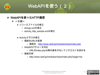 WebAPIを使う（２）
WebAPIを使ったHTTP通信
＜手順＞
リソースファイルの修正
• strings.xmlの修正
• activity_http_sample.xmlの修正
Activityクラスの修正
• 接続先URLの変更
– 接続先 http://www.oesf.jp/modules/news/index.php
• WebAPIパラメータ対応
– URLのindex.php以降の値を付与してリクエストを投げる
• 接続先例
– http://www.oesf.jp/modules/news/index.php?page=rss

This material is licensed under the Creative
Commons License BY-NC-SA 4.0.

ⅰ - 178

 