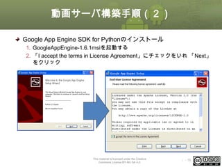 動画サーバ構築手順（２）
Google App Engine SDK for Pythonのインストール
1. GoogleAppEngine-1.6.1msiを起動する
2. 「I accept the terms in License Agreement」にチェックをいれ 「Next」
をクリック

This material is licensed under the Creative
Commons License BY-NC-SA 4.0.

ⅰ - 18

 