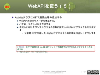 WebAPIを使う（５）
ActivityクラスにHTTP通信処理の追加する
WebAPI用のパラメータを構築する。
パラメータからURLを作成する
作成したURLをコンストラクタの引数に指定しHttpGetオブジェクトを生成す
る
• ※実習 1,2で作成したHttpGetオブジェクトの処理はコメントアウトする

// TODO 【HTTP通信①】No.02 GETメソッドで接続するリクエストオブジェクトの生
成する
// HttpGet get = new HttpGet(URL);

This material is licensed under the Creative
Commons License BY-NC-SA 4.0.

ⅰ - 181

 