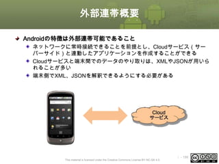 外部連帯概要
Androidの特徴は外部連帯可能であること
ネットワークに常時接続できることを前提とし、Cloudサービス（サー
バーサイド）と連動したアプリケーションを作成することができる
Cloudサービスと端末間でのデータのやり取りは、XMLやJSONが用いら
れることが多い
端末側でXML、JSONを解釈できるようにする必要がある

This material is licensed under the Creative Commons License BY-NC-SA 4.0.

ⅰ - 186

 