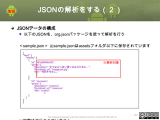 JSONの解析をする（２）
JSONデータの構成
以下のJSONを、org.jsonパッケージを使って解析を行う
＜sample.json＞ ※sample.jsonはassetsフォルダ以下に保存されています
{
"feed": {
"entries": [
{
"id": "hPzNl6NKAG0”,
"group": {
"description": "全てはより良い滑り込みのために。",
"thumbnail_url": "image/cat.jpg",
"title": "特訓するねこ。"
}
},
{
"id": ”xxxxxxxx”,
"group": {
“description”: “xxxxxxx",
"thumbnail_url": “xxxxxxxx”,
“title”: “xxxxxx"
}
}
]
}
}

※解析対象

This material is licensed under the Creative Commons License BY-NC-SA 4.0.

ⅰ - 194

 