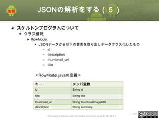 JSONの解析をする（５）
スケルトンプログラムについて
クラス情報
RowModel
• JSONデータから以下の要素を取り出しデータクラス化したもの
– id
– description
– thumbnail_url
– title

＜RowModel.javaの定義＞
キー

メンバ変数

id

String id

title

String title

thumbnail_url

String thumbnailImageURL

description

String summary

This material is licensed under the Creative Commons License BY-NC-SA 4.0.

ⅰ - 197

 