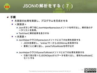 JSONの解析をする（７）
手順
未実装の処理を実装し、プログラムを完成させる
＜実装済＞
Jsonボタン押下時にJsonHelper#parseJsonメソッドを呼び出し、解析後のデ
ータリストを取得。
TextViewに解析結果を表示する

＜未実装＞
JsonHelperクラスのparseJsonメソッドに以下の処理を実装する
• JSONを解析し、”entries”キーからJSONArrayを取得する
• 要素ごとに繰り返し、parseToRowModelを呼び出す

JsonHelperクラスのparseToModelメソッドに以下の処理を実装する
• 引数で受け取ったJSONObjectからデータを取り出し、値をRowModelに
セットする

This material is licensed under the Creative Commons License BY-NC-SA 4.0.

ⅰ - 199

 