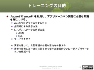 トレーニングの目的
Android で WebAPI を利用し、アプリケーション開発に必要な知識
を身につける。
WebAPI にアクセスをする方法
非同期による表示方法
レスポンスデータの解析方法
JSON
XML

サービスを使う
演習を通して、上記事項が必要な理由を体験する
演習で習得した一連の技術を全て使った動画ダウンローダアプリケーシ
ョンを作成する

This material is licensed under the Creative
Commons License BY-NC-SA 4.0.

ⅰ-2

 