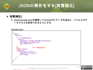 JSONの解析をする[実習補足]
実習[補足]
asset/sample.jsonを編集してentries内にデータを追加し、2つ以上のデ
ータクラスを取得できるようにする
sample.json
{
"feed": {
"entries": [
{
"id": "hPzNl6NKAG0”,
"group": {
"description": "全てはより良い滑り込みのために。",
"thumbnail_url": "image/cat.jpg",
"title": "特訓するねこ。"
}
},
{
※データを追加する
"id": ”xxxxxxxx”,
"group": {
“description”: “xxxxxxx",
"thumbnail_url": “xxxxxxxx”,
“title”: “xxxxxx"
}
}
]
}
}

This material is licensed under the Creative Commons License BY-NC-SA 4.0.

ⅰ - 202

 