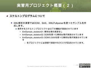 実習用プロジェクト概要（２）
スケルトンプログラムについて
XML解析の演習ではDOM、SAX、XMLPullparserを使ったサンプルを作
成します。
使用するスケルトンプロジェクトは以下の機能が実装されています
• XmlSample_skeleton01: 解析処理の実装なし
• XmlSample_skeleton02: DOMを使った解析処理が実装されています
• XmlSample_skeleton03: DOMとSAXを使った解析処理が実装されていま
す
– 各プロジェクトには演習で実装するタスクが記述されています。

This material is licensed under the Creative Commons License BY-NC-SA 4.0.

ⅰ - 206

 