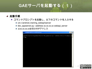 GAEサーバを起動する（１）
起動手順
コマンドプロンプトを起動し、以下のコマンドを入力する
cd c:android_training_webapiserver
dev_appserver.py --address xx.xx.xx.xx webapi_server
※xx.xx.xx.xxは自分のIPアドレス

This material is licensed under the Creative
Commons License BY-NC-SA 4.0.

ⅰ - 21

 