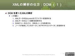 XMLの解析の仕方：DOM （１）
DOM を使ったXMLの解析
＜手順＞
1.
2.
3.
4.

XMLデータのDocumentオブジェクトを取得する
XMLデータのルート要素を取得する
DOMツリーをたどり、目的のノードを取得する
ノードが保持しているデータ（タグやテキストデータ）を取得する

This material is licensed under the Creative Commons License BY-NC-SA 4.0.

ⅰ - 213

 