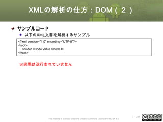XMLの解析の仕方：DOM（２）
サンプルコード
以下のXML文書を解析するサンプル
<?xml version="1.0" encoding="UTF-8"?>
<root>
<node1>Node Value</node1>
</root>

※実際は改行されていません

This material is licensed under the Creative Commons License BY-NC-SA 4.0.

ⅰ - 214

 