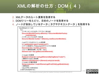 XMLの解析の仕方：DOM（４）
2. XMLデータのルート要素を取得する
3. DOMツリーをたどり、目的のノードを取得する
4. ノードが保持しているデータ（タグやテキストデータ）を取得する
InputStream in = null;
try {
// ドキュメントビルダーファクトリを生成
DocumentBuilderFactory dbfactory = DocumentBuilderFactory
.newInstance();
// ドキュメントビルダーを生成
DocumentBuilder builder = dbfactory.newDocumentBuilder();
// xmlファイルのストリームを取得
in = getAssets().open("sample.xml");
// パースを実行してDocumentオブジェクトを取得
Document doc = builder.parse(in);
// ルート要素を取得（タグ名：root）
Element root = doc.getDocumentElement();
// <node1>を取得
NodeList entryList = root.getElementsByTagName("node1");
// 最初の<node1>を取得
Element node1Element = (Element) entryList.item(0);
// <node1>の値を取得
String nodevalue = node1Element.getFirstChild().getNodeValue();
// 値を表示
Log.v(TAG, nodevalue);
} catch (Exception e) {
This material is licensed under the Creative Commons License BY-NC-SA 4.0.

ⅰ - 216

 