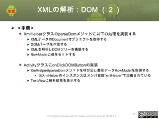 XMLの解析：DOM （２）
＜手順＞
XmlHelperクラスのparseDomメソッドに以下の処理を実装する
XMLデータのDocumentオブジェクトを取得する
DOMパーサを作成する
XMLを解析しDOMツリーを構築する
RowModelに値をセットする

ActivityクラスにonClickDOMButtonの実装
XmlHelper#parseDomメソッドを呼び出し整形データRowModelを取得する
• ※XmlHelperのインスタンスはメンバ変数”xmlHelper”で定義されている
TextViewに解析結果を表示する

This material is licensed under the Creative Commons License BY-NC-SA 4.0.

ⅰ - 221

 