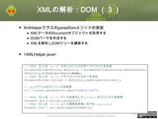 XMLの解析：DOM （３）
XmlHelperクラスのparseDomメソッドの実装
XMLデータのDocumentオブジェクトを取得する
DOMパーサを作成する
XMLを解析しDOMツリーを構築する

<XMLHelper.java>
// TODO 【DOM】 No.01 ドキュメントビルダーファクトリを生成
DocumentBuilderFactory dbfactory = DocumentBuilderFactory.newInstance();
dbfactory.setNamespaceAware(true);
// TODO 【DOM】 No.02 ドキュメントビルダーを生成
DocumentBuilder builder = dbfactory.newDocumentBuilder();
// xmlファイルのストリームを取得
in = context.getAssets().open("sample.xml");
// TODO 【DOM】
Document doc =
// TODO 【DOM】
Element root =

No.03 パースを実行してDocumentオブジェクトを取得
builder.parse(in);
No.04 ルート要素を取得（タグ名：message）
doc.getDocumentElement();

This material is licensed under the Creative Commons License BY-NC-SA 4.0.

ⅰ - 222

 