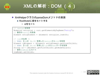 XMLの解析：DOM （４）
XmlHelperクラスのparseDomメソッドの実装
RowModelに値をセットする
• idをセット
// <entry>を取得
NodeList entryList = root.getElementsByTagName("entry");
// 最初の<entry>を取得
Element entryElement = (Element) entryList.item(0);
/* <id>の処理 */
// TODO 【DOM】 No.05 取得した<entry>から<id>を取得
Element idElement = (Element) entryElement.getFirstChild();
// TODO 【DOM】 No.06 取得した<id>からTextデータを取得
String id = idElement.getFirstChild().getNodeValue();
// 値をRowModelにセット
rowModel.setId(id);

This material is licensed under the Creative Commons License BY-NC-SA 4.0.

ⅰ - 223

 