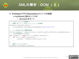 XMLの解析：DOM （５）
XmlHelperクラスのparseDomメソッドの実装
RowModelに値をセットする
• descriptionをセット
/* <description>の処理 */
// 取得した<entry>から<description>を取得
NodeList desriptionList =
entryElement.getElementsByTagName("description");

// Nodeからテキスト情報を取得。
String summary = desriptionList.item(0).getFirstChild().getNodeValue();
// 20文字以降をカットする。
if (summary != null && 0 < summary.length()) {
if (20 < summary.length()) {
summary = summary.substring(0, 20);
}
}
// 値をRowModelにセット
rowModel.setSummary(summary);

This material is licensed under the Creative Commons License BY-NC-SA 4.0.

ⅰ - 224

 