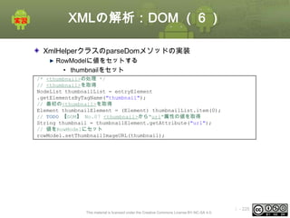 XMLの解析：DOM （６）
XmlHelperクラスのparseDomメソッドの実装
RowModelに値をセットする
• thumbnailをセット
/* <thumbnail>の処理 */
// <thumbnail>を取得
NodeList thumbnailList = entryElement
.getElementsByTagName("thumbnail");
// 最初の<thumbnail>を取得
Element thumbnailElement = (Element) thumbnailList.item(0);
// TODO 【DOM】 No.07 <thumbnail>から"url"属性の値を取得
String thumbnail = thumbnailElement.getAttribute("url");
// 値をRowModelにセット
rowModel.setThumbnailImageURL(thumbnail);

This material is licensed under the Creative Commons License BY-NC-SA 4.0.

ⅰ - 225

 