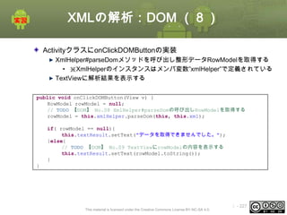 XMLの解析：DOM （８）
ActivityクラスにonClickDOMButtonの実装
XmlHelper#parseDomメソッドを呼び出し整形データRowModelを取得する
• ※XmlHelperのインスタンスはメンバ変数”xmlHelper”で定義されている
TextViewに解析結果を表示する
public void onClickDOMButton(View v) {
RowModel rowModel = null;
// TODO 【DOM】 No.08 XmlHelper#parseDomの呼び出しRowModelを取得する
rowModel = this.xmlHelper.parseDom(this, this.xml);
if( rowModel == null){
this.textResult.setText("データを取得できませんでした。");
}else{
// TODO 【DOM】 No.09 TextViewにrowModelの内容を表示する
this.textResult.setText(rowModel.toString());
}
}

This material is licensed under the Creative Commons License BY-NC-SA 4.0.

ⅰ - 227

 